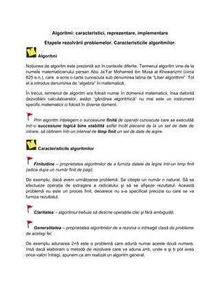 Algoritmi: caracteristici, reprezentare, implementare

          Etapele rezolvării problemelor. Caracteristicile algoritmilor.

      Algoritmi

Noţiunea de algoritm este prezentă azi în contexte diferite. Termenul algoritm vine de la
numele matematicianului persan Abu Ja’Far Mohamed ibn Musa al Khowarizmi (circa
825 e.n.), care a scris o carte cunoscuta sub denumirea latina de “Liber algorithmi”. Tot
el a introdus denumirea de “algebra” în matematică.

În trecut, termenul de algoritm era folosit numai în domeniul matematicii, însa datorită
dezvoltării calculatoarelor, astăzi “gândirea algoritmică” nu mai este un instrument
specific matematicii ci folosit în diverse domenii.


     Prin algoritm înţelegem o succesiune finită de operaţii cunoscute care se executăă
într-o succesiune logică bine stabilită astfel încât plecand de la un set de date de
intrare, să obtinem într-un interval de timp finit un set de date de ieşire.


      Caracteristicile algoritmilor


    Finitudine – proprietatea algoritmilor de a furniza datele de ieşire într-un timp finit
(adica dupa un număr finit de paşi).

De exemplu, dacă avem următoarea problemă: Se citeşte un număr n natural. Să se
efectueze operaţia de extragere a radicalului şi să se afişeze rezultatul. Această
problemă nu este un proces finit, deoarece nu s-a specificat precizia cu care se va
furniza rezultatul.


    Claritatea - algoritmul trebuie să descrie operaţiile clar şi fără ambiguiăţi.


    Generalitatea – proprietatea algoritmilor de a rezolva o intreagă clasă de probleme
de acelaşi fel.

De exemplu adunarea 2+8 este o problemă care adună numai aceste două numere,
însă dacă elaboram o metodă de rezolvare care va aduna a+b, unde a şi b pot avea
orice valori întregi, spunem ca am realizat un algoritm general.
 