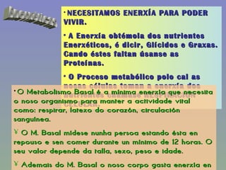 Enerxéticas NECESITAMOS ENERXÍA PARA PODER VIVIR. A Enerxía obtémola dos nutrientes Enerxéticos, é dicir, Glícidos e Graxas. Cando éstes faltan úsanse as Proteínas. O Proceso metabólico polo cal as nosas células toman a enerxía dos nutrientes chámase RESPIRACIÓN CELULAR. O Metabolismo Basal é a mínima enerxía que necesita o noso organismo para manter a actividade vital como: respirar, latexo do corazón, circulación sanguínea. O M. Basal mídese nunha persoa estando ésta en repouso e sen comer durante un mínimo de 12 horas. O seu valor depende da talla, sexo, peso e idade. Ademais do M. Basal o noso corpo gasta enerxía en realizar todas as actividades cotías: camiñar, xogar, estudar, cociñar, etc… 