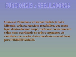 FUNCIONAIS e REGULADORAS Grazas as Vitaminas e en menor medida ás Sales Minerais, todas as reaccións metabólicas que teñen lugar dentro do noso corpo, realízanse correctamente e dun xeito coordinado en todo o organismo. As cantidades necesarias destes nutrientes son mínimas pero INDISPENSABLES. 