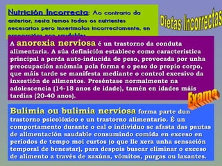 Dietas Incorrectas Nutrición Incorrecta :  Ao contrario da anterior, nesta temos todos os nutrientes necesarios pero inxerimolos incorrectamente, en proporcións non saudables. A  anorexia nerviosa  é un trastorno da conduta alimentaria. A súa definición establece como característica principal a perda auto-inducida de peso, provocada por unha preocupación anómala pola forma e o peso do propio corpo, que máis tarde se manifesta mediante o control excesivo da inxestión de alimentos. Preséntase normalmente na adolescencia (14-18 anos de idade), tamén en idades máis tardías (20-40 anos).  Bulimia ou bulimia nerviosa  forma parte dun trastorno psicolóxico e un trastorno alimentario. É un comportamento durante o cal o individuo se afasta das pautas de alimentación saudable consumindo comida en exceso en períodos de tempo moi curtos (o que lle xera unha sensación temporal de benestar), para despois buscar eliminar o exceso de alimento a través de xaxúns, vómitos, purgas ou laxantes.  Exame 
