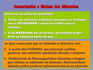 Conservación e Hixiene dos Alimentos Conservar un alimento posibilita: Evitar cas moléculas orgánicas presentes no alimento non se DETERIOREN e sexan inservibles para o consumo. O ALMACENAXE dos alimentos, permitindo dispor deles en calquera época do ano. As dúas causas plas que un alimento se deteriora, son: A acción dos ENZIMAS, que provocan cambios químicos nos nutrientes quedando alterado o alimento. Proliferación de Microorganismos (bacterias e fungos) que utilizan os nutrientes do alimento, deteriorándoos; ademáis poden producir substancias tóxicas no alimento. 