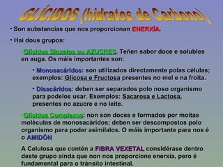GLÍCIDOS (hidratos de Carbono) Son substancias que nos proporcionan  ENERXÍA . Hai dous grupos: Glícidos Sinxelos ou AZUCRES . Teñen sabor doce e solubles en auga. Os máis importantes son: Monosacáridos : son utilizados directamente polas células; exemplos:  Glicosa e Fructosa  presentes no mel e na froita. Disacáridos : deben ser separados polo noso organismo para podelos usar. Exemplos:  Sacarosa e Lactosa , presentes no azucre e no leite. Glícidos Complexos : non son doces e formados por moitas moléculas de monosacáridos; deben ser descompostos polo organismo para poder asimilalos. O máis importante para nos é o  AMIDÓN   A Celulosa que contén a  FIBRA VEXETAL  considérase dentro deste grupo ainda que non nos proporcione enerxia, pero é fundamental para o tránsito intestinal. 