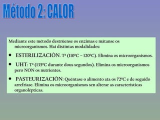 Método 2: CALOR Mediante este método destrúense os enzimas e mátanse os microorganismos. Hai distintas modalidades: ESTERILIZACIÓN . Tª (110ºC – 120ºC). Elimina os microorganismos. UHT : Tª (135ºC durante dous segundos). Elimina os microorganismos pero NON os nutrientes. PASTEURIZACIÓN : Quéntase o alimento ata os 72ºC e de seguido arrefríase. Elimina os microorganismos sen alterar as características organolépticas. 