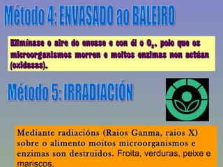 Método 4: ENVASADO ao BALEIRO Elimínase o aire do envase e con él o O 2 , polo que os microorganismos morren e moitos enzimas non actúan (oxidasas). Método 5: IRRADIACIÓN Mediante radiacións (Raios Ganma, raios X) sobre o alimento moitos microorganismos e enzimas son destruidos.  Froita, verduras, peixe e mariscos, 