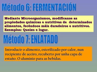 Método 6: FERMENTACIÓN Mediante Microorganismos, modifícanse as propiedades químicas e nutritivas de  determinados alimentos, fecéndoos máis duradeiros e nutritivos. Exemplos: Queixo e Iogur. Método 7: ENLATADO Introducir o alimento, esterilizado por calor, nun recipiente de aceiro, recuberto por unha capa de estaño. O aluminio para as bebidas. 