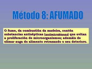 Método 8: AFUMADO O fume, da combustión da madeira, contén substancias antisépticas ( antimicrobianas ) que evitan a proliferación de microorganismos; ademáis de elimar auga do alimento retrasando o seu deterioro. 