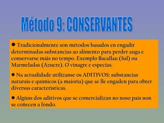 Método 9: CONSERVANTES Tradicionalmente son métodos basados en engadir determinadas substancias ao alimento para perder auga e conservarse máis no tempo. Exemplo Bacallau (Sal) ou Marmeladas (Azucre). O vinagre e especias. Na actualidade utilízanse os ADITIVOS: substancias naturais e químicos (a maioría) que se lle engaden para obter diversas características.  Algúns dos aditivos que se comercializan no noso país non se coñecen a fondo. 