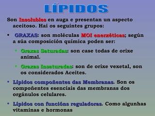 LÍPIDOS Son  Insolubles  en auga e presentan un aspecto aceitoso. Hai os seguintes grupos: GRAXAS : son moléculas  MOI enerxéticas ; según a súa composición química poden ser: Graxas Saturadas : son case todas de orixe animal.  Graxas Insaturadas : son de orixe vexetal, son os considerados Aceites. Lípidos compoñentes das Membranas . Son os compoñentes esenciais das membranas dos orgánulos celulares. Lípidos con funcións reguladoras . Como algunhas vitaminas e hormonas 