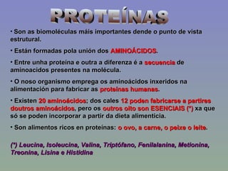 PROTEÍNAS Son as biomoléculas máis importantes dende o punto de vista estrutural. Están formadas pola unión dos  AMINOÁCIDOS . Entre unha proteína e outra a diferenza é a  secuencia  de aminoacidos presentes na molécula. O noso organismo emprega os aminoácidos inxeridos na alimentación para fabricar as  proteínas humanas . Existen  20 aminoácidos ; dos cales  12 poden fabricarse a partires doutros aminoácidos , pero os  outros oito son ESENCIAIS (*)  xa que só se poden incorporar a partir da dieta alimenticia. Son alimentos ricos en proteínas:  o ovo, a carne, o peixe o leite . (*) Leucina, Isoleucina, Valina, Triptófano, Fenilalanina, Metionina, Treonina, Lisina e Histidina  