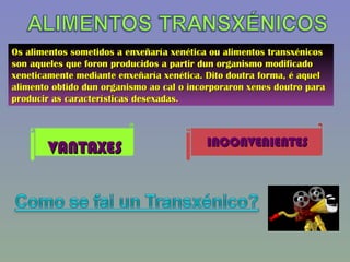 Os alimentos sometidos a enxeñaría xenética ou alimentos transxénicos son aqueles que foron producidos a partir dun organismo modificado xeneticamente mediante enxeñaría xenética. Dito doutra forma, é aquel alimento obtido dun organismo ao cal o incorporaron xenes doutro para producir as características desexadas. VANTAXES INCONVENIENTES 