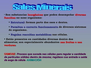 Sales Minerais Son substancias  Inorgánicas  que poden desempeñar  diversas funcións  no noso organismo: Estrutural : forman parte dos osos e dentes. Permiten o correcto funcionamento  de diversos sistemas do organismo. Regulan reaccións metabólicas  nas células. Están presentes en cantidades diversas dentro dos alimentos; son especialmente abundantes  nas froitas e nas verduras . OSMOSE :  Proceso que sucede nas células para regular a cantidade de particulas sólidas dentro da mesma; regúlase coa entrada e saida de auga da célula .  ANIMACIÓN 
