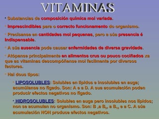 VITAMINAS Substancias de  composición química moi variada . Imprescindibles  para o  correcto funcionamento  do organismo. Precísanse en  cantidades moi pequenas , pero a súa  presencia é Indispensable . A súa  ausencia  pode causar  enfermidades de diversa gravidade . Atòpanse principalmente  en alimentos crus ou pouco cociñados  xa que as vitaminas descompóñense moi facilmente por diversos factores. Hai dous tipos: LIPOSOLUBLES : Solubles en lípidos e insolubles en auga; acumúlanse no fígado. Son: A e a D. A sua acumulación poden producir efectos negativos no fígado. HIDROSOLUBLES : Solubles en auga pero insolubles nos lípidos; non se acumulan no organismo. Son: B ,a B 2 , a B 12  e a C. A súa acumulación NON produce efectos negativos. 