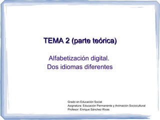 TEMA 2 (parte teórica)

 Alfabetización digital.
 Dos idiomas diferentes




        Grado en Educación Social
        Asignatura: Educación Permanente y Animación Sociocultural
        Profesor: Enrique Sánchez Rivas
 