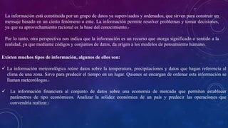 La información está constituida por un grupo de datos ya supervisados y ordenados, que sirven para construir un
mensaje basado en un cierto fenómeno o ente. La información permite resolver problemas y tomar decisiones,
ya que su aprovechamiento racional es la base del conocimiento.3
Por lo tanto, otra perspectiva nos indica que la información es un recurso que otorga significado o sentido a la
realidad, ya que mediante códigos y conjuntos de datos, da origen a los modelos de pensamiento humano.
Existen muchos tipos de información, algunos de ellos son:
 La información meteorológica reúne datos sobre la temperatura, precipitaciones y datos que hagan referencia al
clima de una zona. Sirve para predecir el tiempo en un lugar. Quienes se encargan de ordenar esta información se
llaman meteorólogos.3
 La información financiera al conjunto de datos sobre una economía de mercado que permiten establecer
parámetros de tipo económicos. Analizar la solidez económica de un país y predecir las operaciones que
convendría realizar.3
 