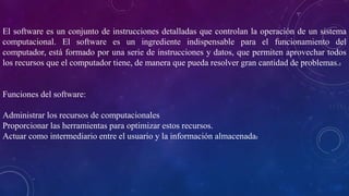 El software es un conjunto de instrucciones detalladas que controlan la operación de un sistema
computacional. El software es un ingrediente indispensable para el funcionamiento del
computador, está formado por una serie de instrucciones y datos, que permiten aprovechar todos
los recursos que el computador tiene, de manera que pueda resolver gran cantidad de problemas.2
Funciones del software:
Administrar los recursos de computacionales
Proporcionar las herramientas para optimizar estos recursos.
Actuar como intermediario entre el usuario y la información almacenada2
 