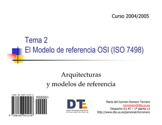 Curso 2004/2005




Tema 2
El Modelo de referencia OSI (ISO 7498)

          Arquitecturas
      y modelos de referencia

                              María del Carmen Romero Ternero
                                           mcromero@dte.us.es
                                Despacho G1.47 – 1ª planta L3
                       http://www.dte.us.es/personal/mcromero
 