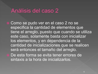  Como se pudo ver en el caso 2 no se
especifica la cantidad de elementos que
tiene el arreglo, puesto que cuando se utiliza
este caso, solamente basta con inicializar
los elementos, y en dependencia de la
cantidad de inicializaciones que se realicen
será entonces el tamaño del arreglo.
 De esta forma se evita tener errores de
sintaxis a la hora de inicializarlos.
9
 