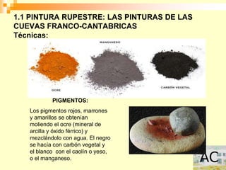 1.1 PINTURA RUPESTRE: LAS PINTURAS DE LAS
CUEVAS FRANCO-CANTABRICAS
Técnicas:




           PIGMENTOS:
   Los pigmentos rojos, marrones
   y amarillos se obtenían
   moliendo el ocre (mineral de
   arcilla y óxido férrico) y
   mezclándolo con agua. El negro
   se hacía con carbón vegetal y
   el blanco con el caolín o yeso,
   o el manganeso.
 