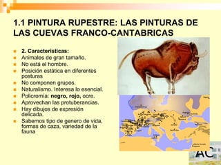 1.1 PINTURA RUPESTRE: LAS PINTURAS DE
LAS CUEVAS FRANCO-CANTABRICAS
   2. Características:
   Animales de gran tamaño.
   No está el hombre.
   Posición estática en diferentes
    posturas
   No componen grupos.
   Naturalismo. Interesa lo esencial.
   Policromía: negro, rojo, ocre.
   Aprovechan las protuberancias.
   Hay dibujos de expresión
    delicada.
   Sabemos tipo de genero de vida,
    formas de caza, variedad de la
    fauna
 