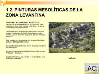 1.2. PINTURAS MESOLÍTICAS DE LA
ZONA LEVANTINA
CONTEXTO HISTORICO DEL MESOLÍTICO
Termino de la ultima glaciación, 9.000 anos a. de C.,
variaciones dima ticas (cambio en la flora y la fauna)
:aumento de las temperaturas.

La caza escasea. Esfuerzo por explotar los recursos
locales: recolección de frutos, de moluscos en las
costas, caza de animales pequeños. Es una etapa de
transición.

Este periodo se corresponde con el desarrollo de las
pinturas de la zona levantina.

Oquedades poco profundas de los abrigos para ubicar
sus santuarios.

En el arco mediterráneo de la Península Ibérica, entre
Andalucía y Cataluña.

Desde el Mesolítico, se adentra en el Neolítico y en la
Edad de los Metales.                                      Valltorta
 