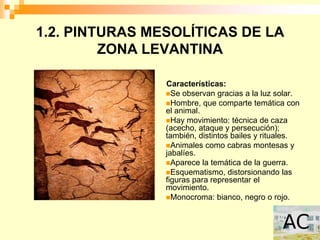 1.2. PINTURAS MESOLÍTICAS DE LA
         ZONA LEVANTINA

                Características:
                Se observan gracias a la luz solar.
                Hombre, que comparte temática con
                el animal.
                Hay movimiento: técnica de caza
                (acecho, ataque y persecución);
                también, distintos bailes y rituales.
                Animales como cabras montesas y
                jabalíes.
                Aparece la temática de la guerra.
                Esquematismo, distorsionando las
                figuras para representar el
                movimiento.
                Monocroma: bianco, negro o rojo.
 