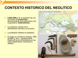 CONTEXTO HISTORICO DEL NEOLITICO

   6.000-3000 a. C, la aparición de una
    economía de producción:
    descubrimiento de la agricultura y de
    la ganadería. Sedentarismo.

   La cerámica: cambio en la
    alimentación (hervido y la cocción).

   La población habitara en poblados.

   El origen en el Próximo Oriente, 7000
    al 6000 a. de C, "creciente fértil“.
    Desde allí se fue difundiendo por las
    rutas mediterránea, danubiana y
    asiática.
 