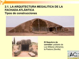 2.1. LA ARQUITECTURA MEGALITICA DE LA
FACHADA ATLÁNTICA
Tipos de construcciones




                         El Sepulcro de
                         corredor: poblado de
                         Los Millares (Almería),
                         la Pastora (Sevilla)
 