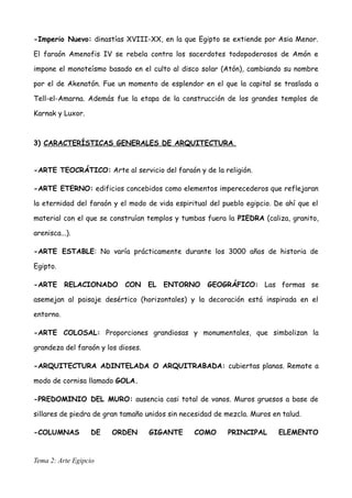 -Imperio Nuevo: dinastías XVIII-XX, en la que Egipto se extiende por Asia Menor.
El faraón Amenofis IV se rebela contra los sacerdotes todopoderosos de Amón e
impone el monoteísmo basado en el culto al disco solar (Atón), cambiando su nombre
por el de Akenatón. Fue un momento de esplendor en el que la capital se traslada a
Tell-el-Amarna. Además fue la etapa de la construcción de los grandes templos de
Karnak y Luxor.
3) CARACTERÍSTICAS GENERALES DE ARQUITECTURA.
-ARTE TEOCRÁTICO: Arte al servicio del faraón y de la religión.
-ARTE ETERNO: edificios concebidos como elementos imperecederos que reflejaran
la eternidad del faraón y el modo de vida espiritual del pueblo egipcio. De ahí que el
material con el que se construían templos y tumbas fuera la PIEDRA (caliza, granito,
arenisca...).
-ARTE ESTABLE: No varía prácticamente durante los 3000 años de historia de
Egipto.
-ARTE RELACIONADO CON EL ENTORNO GEOGRÁFICO: Las formas se
asemejan al paisaje desértico (horizontales) y la decoración está inspirada en el
entorno.
-ARTE COLOSAL: Proporciones grandiosas y monumentales, que simbolizan la
grandeza del faraón y los dioses.
-ARQUITECTURA ADINTELADA O ARQUITRABADA: cubiertas planas. Remate a
modo de cornisa llamado GOLA.
-PREDOMINIO DEL MURO: ausencia casi total de vanos. Muros gruesos a base de
sillares de piedra de gran tamaño unidos sin necesidad de mezcla. Muros en talud.
-COLUMNAS DE ORDEN GIGANTE COMO PRINCIPAL ELEMENTO
Tema 2: Arte Egipcio
 