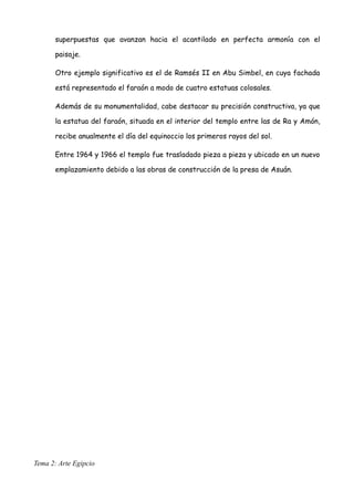superpuestas que avanzan hacia el acantilado en perfecta armonía con el
paisaje.
Otro ejemplo significativo es el de Ramsés II en Abu Simbel, en cuya fachada
está representado el faraón a modo de cuatro estatuas colosales.
Además de su monumentalidad, cabe destacar su precisión constructiva, ya que
la estatua del faraón, situada en el interior del templo entre las de Ra y Amón,
recibe anualmente el día del equinoccio los primeros rayos del sol.
Entre 1964 y 1966 el templo fue trasladado pieza a pieza y ubicado en un nuevo
emplazamiento debido a las obras de construcción de la presa de Asuán.
Tema 2: Arte Egipcio
 