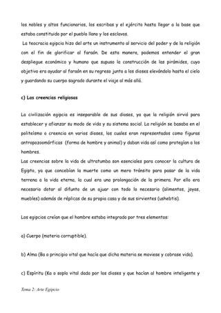 los nobles y altos funcionarios, los escribas y el ejército hasta llegar a la base que
estaba constituido por el pueblo llano y los esclavos.
La teocracia egipcia hizo del arte un instrumento al servicio del poder y de la religión
con el fin de glorificar al faraón. De esta manera, podemos entender el gran
despliegue económico y humano que supuso la construcción de las pirámides, cuyo
objetivo era ayudar al faraón en su regreso junto a los dioses elevándolo hasta el cielo
y guardando su cuerpo sagrado durante el viaje al más allá.
c) Las creencias religiosas
La civilización egipcia es inseparable de sus dioses, ya que la religión sirvió para
establecer y afianzar su modo de vida y su sistema social. La religión se basaba en el
politeísmo o creencia en varios dioses, los cuales eran representados como figuras
antropozoomórficas (forma de hombre y animal) y daban vida así como protegían a los
hombres.
Las creencias sobre la vida de ultratumba son esenciales para conocer la cultura de
Egipto, ya que concebían la muerte como un mero tránsito para pasar de la vida
terrena a la vida eterna, la cual era una prolongación de la primera. Por ello era
necesario dotar al difunto de un ajuar con todo lo necesario (alimentos, joyas,
muebles) además de réplicas de su propia casa y de sus sirvientes (ushebtis).
Los egipcios creían que el hombre estaba integrado por tres elementos:
a) Cuerpo (materia corruptible).
b) Alma (Ba o principio vital que hacía que dicha materia se moviese y cobrase vida).
c) Espíritu (Ka o soplo vital dado por los dioses y que hacían al hombre inteligente y
Tema 2: Arte Egipcio
 