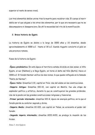 superior al resto de seres vivos).
Los tres elementos debían unirse tras la muerte para recobrar vida. El cuerpo al morir
debía ser el que alojase a los otros dos elementos, por lo que era necesario que no se
descompusiera ni desapareciera. De ahí la necesidad del rito de la momificación.
2. Breve historia de Egipto.
La historia de Egipto se delata a lo largo de 3000 años y 33 dinastías, desde
aproximadamente el 3000 a.C. Hasta el 30 a.C. Cuando Augusto convierte el país en
una provincia romana.
Fases de la historia de Egipto:
-Época predinástica: En esta época el territorio estaba dividido en dos zonas: el Alto
Egipto, al sur (Nekhen) y el Bajo Egipto, en torno al delta del Nilo (Butto). Hacia el
3000 a.C. El faraón Narmer unifica los dos reinos, lo que queda reflejado en la llamada
“Paleta de Narmer”.
-Época tinita: Dinastías I-II, capital en Tinis. Uso del adobe en las construcciones.
-Imperio Antiguo: Dinastías III-VI, con capital en Menfis, fue una etapa de
esplendor político y artístico, durante la que se construyeron las grandes pirámides.
Uso de la piedra en las grandes construcciones religiosas y funerarias.
-Primer periodo intermedio: dinastías VII-X, época de anarquía política, en la que el
faraón pierde su carácter sagrado y divino.
-Imperio Medio: dinastías XI-XII, con capital en Tebas, se acrecenta el poder del
faraón.
-Segundo imperio intermedio: dinastías XIII-XVII, se produjo la invasión de los
hicsos.
Tema 2: Arte Egipcio
 