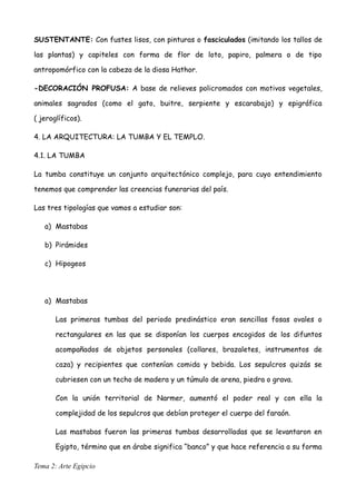 SUSTENTANTE: Con fustes lisos, con pinturas o fasciculados (imitando los tallos de
las plantas) y capiteles con forma de flor de loto, papiro, palmera o de tipo
antropomórfico con la cabeza de la diosa Hathor.
-DECORACIÓN PROFUSA: A base de relieves policromados con motivos vegetales,
animales sagrados (como el gato, buitre, serpiente y escarabajo) y epigráfica
( jeroglíficos).
4. LA ARQUITECTURA: LA TUMBA Y EL TEMPLO.
4.1. LA TUMBA
La tumba constituye un conjunto arquitectónico complejo, para cuyo entendimiento
tenemos que comprender las creencias funerarias del país.
Las tres tipologías que vamos a estudiar son:
a) Mastabas
b) Pirámides
c) Hipogeos
a) Mastabas
Las primeras tumbas del periodo predinástico eran sencillas fosas ovales o
rectangulares en las que se disponían los cuerpos encogidos de los difuntos
acompañados de objetos personales (collares, brazaletes, instrumentos de
caza) y recipientes que contenían comida y bebida. Los sepulcros quizás se
cubriesen con un techo de madera y un túmulo de arena, piedra o grava.
Con la unión territorial de Narmer, aumentó el poder real y con ella la
complejidad de los sepulcros que debían proteger el cuerpo del faraón.
Las mastabas fueron las primeras tumbas desarrolladas que se levantaron en
Egipto, término que en árabe significa “banco” y que hace referencia a su forma
Tema 2: Arte Egipcio
 