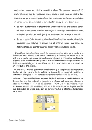 rectangular, muros en talud y superficie plana (de pirámide truncada). El
material con el que se realizaban era el adobe y más tarde en piedra. Las
mastabas de los primeros reyes solo se han conservado en Saqqara y constaban
de varias partes diferenciadas: la parte subterránea y la parte superficial.
• La parte subterránea se encontraba a unos 4 metros de profundidad donde
se ubicaba una cámara principal para alojar el sarcófago y otras habitaciones
contiguas que albergaran el ajuar y las provisiones para el viaje al más allá.
• La parte superficial se alzaba sobre la subterránea y en un principio estaba
decorada con resaltes y nichos. En el interior había una serie de
habitaciones para guardar ajuar de menor valor e incluso una capilla.
El problema nos sobreviene cuando intentamos explicar cómo se procedía a la
inhumación del cadáver, pues una vez terminado el edificio, no había modo de
entrar a la planta baja donde estaba la cámara funeraria. Es posible que la parte
superior no se levantara hasta que no se hubiera enterrado el cuerpo y llenado las
habitaciones con el ajuar, o también se podría acceder a esta parte a través de
un pozo que no era cegado.
No obstante, a medida que aumentaba el tamaño y la complejidad de las grandes
tumbas de los reyes y de los nobles, se impone la necesidad de facilitar la
entrada en ellas para el acto del sepelio y para la instalación de los ajuares.
Solución: Construcción de una escalera desde el exterior, a cierta distancia de
la mastaba, que descendía directamente a la cámara del sarcófago. Aunque la
escalera facilitaba el acceso de los ladrones a la tumba, lo que se solucionó con un
sistema de cierres con rastrillos y una serie de losas de piedra de gran tamaño
que descendían de arriba abajo por los carriles hechos al efecto en las paredes
de la roca.
Tema 2: Arte Egipcio
 