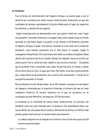 b) Pirámides
Fue la forma de enterramiento del Imperio Antiguo. La piedra pasa a ser el
material por excelencia en estas nuevas construcciones funerarias, ya que sus
cualidades de dureza y permanencia la hacían idónea para el lugar de reposo de
los difuntos y custodia de sus ajuares.
Según investigaciones se denominaban mer, que puede traducirse como “lugar
de ascensión”, haciendo referencia a su papel como colina desde la que el faraón
asciende al cielo hasta llegar a su padre, el sol. Desde la II Dinastía y durante
el Imperio Antiguo el poder real estuvo vinculado al culto solar de la ciudad de
Heliópoils, cuyo máximo exponente era el dios Atum, el creador. Según la
cosmogonía heliopolitana “En un principio solo había un océano primigéneo (Nun)
dentro del cual yacía inerte el creador (Atum); de repente, Atum se activó y se
elevó a partir de la colina ben-ben, desde la cual inició la creación…”. Es posible
que la pirámide fuera concebida como lugar de partida para el faraón y desde
allí se eleve hacia el cielo, al igual que Atum. De hecho, la primera gran pirámide
que conservamos es precisamente una construcción escalonada, a través de la
cual podría ascender el faraón.
Esta pirámide es la del faraón Zoser, de la III dinastía, situada en la necrópolis
de Saqqara y levantada por el arquitecto Imhotep, el primero del que se tiene
constancia histórica. El recinto funerario en el que se encuentra es un
rectángulo de unos 544,90 m. de largo por 277,60 de ancho.
La pirámide es el resultado de varias fases constructivas. Al principio fue
diseñada como una gran mastaba pero el proyecto fue ampliándose hasta ser
una pirámide de cinco pisos decrecientes y 60 metros de altitud, el edificio más
grande jamás construido por el hombre hasta ese momento.
La cámara sepulcral no se dispuso en el interior sino al final de un pozo de 28
metros de profundidad.
Tema 2: Arte Egipcio
 