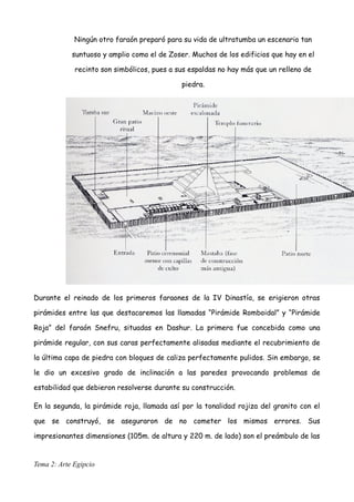 Ningún otro faraón preparó para su vida de ultratumba un escenario tan
suntuoso y amplio como el de Zoser. Muchos de los edificios que hay en el
recinto son simbólicos, pues a sus espaldas no hay más que un relleno de
piedra.
Durante el reinado de los primeros faraones de la IV Dinastía, se erigieron otras
pirámides entre las que destacaremos las llamadas “Pirámide Romboidal” y “Pirámide
Roja” del faraón Snefru, situadas en Dashur. La primera fue concebida como una
pirámide regular, con sus caras perfectamente alisadas mediante el recubrimiento de
la última capa de piedra con bloques de caliza perfectamente pulidos. Sin embargo, se
le dio un excesivo grado de inclinación a las paredes provocando problemas de
estabilidad que debieron resolverse durante su construcción.
En la segunda, la pirámide roja, llamada así por la tonalidad rojiza del granito con el
que se construyó, se aseguraron de no cometer los mismos errores. Sus
impresionantes dimensiones (105m. de altura y 220 m. de lado) son el preámbulo de las
Tema 2: Arte Egipcio
 