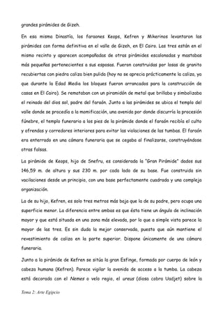 grandes pirámides de Gizeh.
En esa misma Dinastía, los faraones Keops, Kefren y Mikerinos levantaron las
pirámides con forma definitiva en el valle de Gizeh, en El Cairo. Las tres están en el
mismo recinto y aparecen acompañadas de otras pirámides escalonadas y mastabas
más pequeñas pertenecientes a sus esposas. Fueron construidas por losas de granito
recubiertas con piedra caliza bien pulida (hoy no se aprecia prácticamente la caliza, ya
que durante la Edad Media los bloques fueron arrancados para la construcción de
casas en El Cairo). Se remataban con un piramidón de metal que brillaba y simbolizaba
el reinado del dios sol, padre del faraón. Junto a las pirámides se ubica el templo del
valle donde se procedía a la momificación, una avenida por donde discurría la procesión
fúnebre, el templo funerario a los pies de la pirámide donde el faraón recibía el culto
y ofrendas y corredores interiores para evitar las violaciones de las tumbas. El faraón
era enterrado en una cámara funeraria que se cegaba al finalizarse, construyéndose
otras falsas.
La pirámide de Keops, hijo de Snefru, es considerada la “Gran Pirámide” dados sus
146,59 m. de altura y sus 230 m. por cada lado de su base. Fue construida sin
vacilaciones desde un principio, con una base perfectamente cuadrada y una compleja
organización.
La de su hijo, Kefren, es solo tres metros más baja que la de su padre, pero ocupa una
superficie menor. La diferencia entre ambas es que ésta tiene un ángulo de inclinación
mayor y que está situada en una zona más elevada, por lo que a simple vista parece la
mayor de las tres. Es sin duda la mejor conservada, puesto que aún mantiene el
revestimiento de caliza en la parte superior. Dispone únicamente de una cámara
funeraria.
Junto a la pirámide de Kefren se sitúa la gran Esfinge, formada por cuerpo de león y
cabeza humana (Kefren). Parece vigilar la avenida de acceso a la tumba. La cabeza
está decorada con el Nemes o velo regio, el ureus (diosa cobra Uadjet) sobre la
Tema 2: Arte Egipcio
 