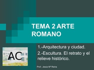 Prof.: Jesús Mº Reina
TEMA 2 ARTE
ROMANO
1.-Arquitectura y ciudad.
2.-Escultura. El retrato y el
relieve histórico.
 