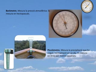 Baròmetre. Mesura la pressió atmosfèrica. Es
mesura en hectopascals.

Pluviòmetre. Mesura la precipitació que ha
caigut, normalment en un dia. Es mesura
en litres per metres quadrats.

 