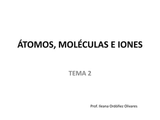 ÁTOMOS, MOLÉCULAS E IONES
TEMA 2
Prof. Ileana Ordóñez Olivares
 
