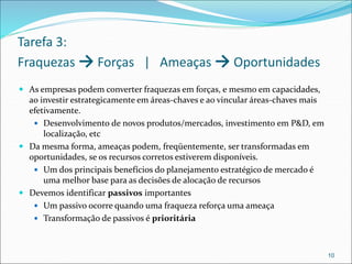 Tarefa 3:
Fraquezas → Forças | Ameaças → Oportunidades
 As empresas podem converter fraquezas em forças, e mesmo em capacidades,
ao investir estrategicamente em áreas-chaves e ao vincular áreas-chaves mais
efetivamente.
 Desenvolvimento de novos produtos/mercados, investimento em P&D, em
localização, etc
 Da mesma forma, ameaças podem, freqüentemente, ser transformadas em
oportunidades, se os recursos corretos estiverem disponíveis.
 Um dos principais benefícios do planejamento estratégico de mercado é
uma melhor base para as decisões de alocação de recursos
 Devemos identificar passivos importantes
 Um passivo ocorre quando uma fraqueza reforça uma ameaça
 Transformação de passivos é prioritária
10
 