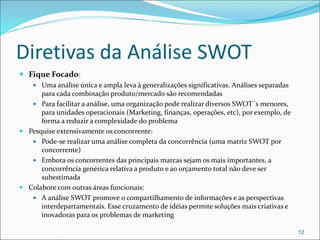 Diretivas da Análise SWOT
 Fique Focado:
 Uma análise única e ampla leva à generalizações significativas. Análises separadas
para cada combinação produto/mercado são recomendadas
 Para facilitar a análise, uma organização pode realizar diversos SWOT´s menores,
para unidades operacionais (Marketing, finanças, operações, etc), por exemplo, de
forma a reduzir a complexidade do problema
 Pesquise extensivamente os concorrente:
 Pode-se realizar uma análise completa da concorrência (uma matriz SWOT por
concorrente)
 Embora os concorrentes das principais marcas sejam os mais importantes, a
concorrência genérica relativa a produto e ao orçamento total não deve ser
subestimada
 Colabore com outras áreas funcionais:
 A análise SWOT promove o compartilhamento de informações e as perspectivas
interdepartamentais. Esse cruzamento de idéias permite soluções mais criativas e
inovadoras para os problemas de marketing
12
 