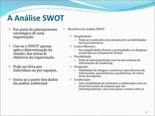 A Análise SWOT
 Faz parte do planejamento
estratégico de uma
organização.
 Usa-se o SWOT apenas
após a determinação da
missão, das metas &
objetivos da organização.
 Pode ser feita por
indivíduos ou por equipes.
 Inicia-se a partir dos dados
da análise ambiental
 Benefícios da Análise SWOT
 Simplicidade:
 Pode ser conduzida sem treinamento ou habilidades
técnicas extensivas
 Custos Menores:
 Sua simplicidade elimina a necessidade e as despesas
envolvidas no treinamento formal
 Flexibilidade:
 Pode ser desempenhada com ou sem sistema de
informações de marketing
 Integração:
 Habilidade de integrar e sintetizar tipos diversos de
informações, quantitativas e qualitativas, de várias
áreas da empresa
 Colaboração:
 Tem a habilidade de estimular a colaboração entre as
áreas funcionais da empresa que são
interdependentes, mas com pouco contato entre si
2
 