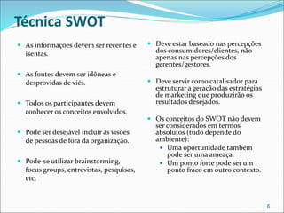 Técnica SWOT
 As informações devem ser recentes e
isentas.
 As fontes devem ser idôneas e
desprovidas de viés.
 Todos os participantes devem
conhecer os conceitos envolvidos.
 Pode ser desejável incluir as visões
de pessoas de fora da organização.
 Pode-se utilizar brainstorming,
focus groups, entrevistas, pesquisas,
etc.
 Deve estar baseado nas percepções
dos consumidores/clientes, não
apenas nas percepções dos
gerentes/gestores.
 Deve servir como catalisador para
estruturar a geração das estratégias
de marketing que produzirão os
resultados desejados.
 Os conceitos do SWOT não devem
ser considerados em termos
absolutos (tudo depende do
ambiente):
 Uma oportunidade também
pode ser uma ameaça.
 Um ponto forte pode ser um
ponto fraco em outro contexto.
6
 