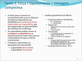 Tarefa 2: Força + Oportunidade = Vantagem
Competitiva
 A chave para o sucesso no
cumprimento das metas e objetivos
da empresa depende de sua
habilidade em transformar forças
importantes em capacidades, que
são equiparadas às oportunidades
do ambiente de marketing.
 As capacidades podem tornar-se
vantagens competitivas, se
proporcionarem maior valor para os
consumidores do que as ofertas
concorrentes
 O desafio é administrar as
percepções do consumidor
 Capacidades Reais versus
Capacidades Percebidas
 Análise quantitativa da Matriz
 Cada item pode ser classificado:
 M = Magnitude
 I = Intensidade
 Magnitude:
 Importância do item aos olhos dos
clientes
 Valor positivo
 Intensidade:
 A classificação da companhia em
relação àquele item
 Pode ser positiva ou negativa
 Escala:
 A quantidade de pontos da escala de
medição da magnitude e da
intensidade depende da capacidade
do analista em avaliar os itens
 Avaliação final do item = M x I
9
 