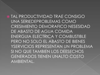    TAL PRODUCTIVIDAD TRAE CONSIGO
    UNA SERIEDEPROBLEMAS COMO
    CRESIMIENTO DEMORAFICO NESESIDAD
    DE ABASTO DE AGUA COMIDA
    ENERGUIA ELECTRICA Y COMBUSTIBLE
    PERO NO SOLO EL ABASTO DE BIENES
    YSERVICIOS REPRESENTAN UN PROBLEMA
    SI NO QUE TAMBIEN LOS DEESECHOS
    GENERADOS TIENEN UNALTO COSTO
    AMBIENTAL.
 