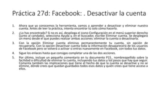 Práctica 27d: Facebook: . Desactivar la cuenta
1. Ahora que ya conocemos la herramienta, vamos a aprender a desactivar y eliminar nuestra
cuenta. Antes de leer la práctica, intenta encontrar tú solo cómo hacerlo.
2. ¿Lo has encontrado? Si no es así, despliega el icono Configuración en el menú superior derecho
(junto al candado), selecciona Ayuda y, en el buscador, escribe Eliminar cuenta. Se desplegará
un menú desde el que puedes realizar ambas acciones: eliminar la cuenta o desactivarla.
3. Con la opción Eliminar cuenta eliminas permanentemente tu cuenta, sin opción de
recuperarla. Con la opción Desactivar cuenta toda la información desaparecerá de los usuarios
de Facebook pero se volverá a activar si entras nuevamente en Facebook, con todos tus datos.
4. Sigue los enlaces hasta que consigas completar una de las dos acciones.
5. Por último, incluye un pequeño comentario en tu documento P15_ nombreapellido sobre la
facilidad o dificultad de eliminar la cuenta, incluyendo tus datos y los pasos que hay que seguir.
Comenta también las implicaciones que tiene el hecho de que la cuenta se desactive y no se
elimine, dónde crees que quedan guardados todos esos datos y quién crees que tiene acceso a
ellos.
 