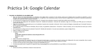 Práctica 14: Google Calendar
• Incrustar un calendario en una página web
• Nota: Se ofrecen dos formas de publicar un calendario como página web. La primera es más sencilla, puesto que es Google quien nos publica el calendario y crea la
dirección, pero no se puede añadir información adicional. La segunda es más complicada, porque creamos nosotros la página web, incrustamos el calendario y publicamos
la página, pero podemos añadir cualquier contenido.
• En las opciones de configuración del calendario Tutoría XX > Compartir este calendario, marque la casilla Hacer público este calendario.
• En las opciones de configuración del calendario Tutoría XX > Detalles del calendario > Dirección del calendario, haga clic en el botón azul HTML para ver la dirección
pública del calendario.
• Haga clic en la dirección y compruebe que se ve el calendario. Guarde como marcador la dirección. Cierre la sesión de Google y compruebe que el marcador funciona y
puede consultar el calendario.
• En un editor de texto sin formato (en Windows, Bloc de notas, en guadalinex, Aplicaciones > Accesorios > Editor de textos), cree un documento de texto que se llame
calendario.html
• En las opciones de configuración del calendario Tutoría XX > Detalles del calendario > Incrustar este calendarios, copie el código html ()
• Pegue el código en el documento.
• Complete el código html:
<html>
<h1>IES XXXX. Calendario de exámenes y tareas del grupo XXX </h1>
<iframe src …><src>
<html>
• Suba el documento a Google Drive.
• Comparta el documento (al compartir haga clic en Avanzada (situada abajo a la derecha), se abrirá la ventana de configuración de acceso compartido, elija la opción
Cambiar situada a la derecha de privado, se abrirá la ventana uso compartido de enlaces, elija Sí: público en la web)
• El enlace será del tipo https://drive.google.com/open?id=XXXXXX&authuser=0
• El enlace que puede enviar a la gente es el siguiente https://www.googledrive.com/host/XXXXXX en el que XXXXX es el ID del documento
• Limpieza final
• Elimine los eventos y calendarios creados en estos ejercicios.
 