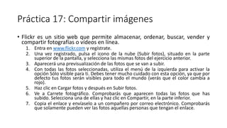 Práctica 17: Compartir imágenes
• Flickr es un sitio web que permite almacenar, ordenar, buscar, vender y
compartir fotografías o vídeos en línea.
1. Entra en www.flickr.com y regístrate.
2. Una vez registrado, pulsa el icono de la nube (Subir fotos), situado en la parte
superior de la pantalla, y selecciona las mismas fotos del ejercicio anterior.
3. Aparecerá una previsualización de las fotos que se van a subir.
4. Con todas las fotos seleccionadas, utiliza el menú de la izquierda para activar la
opción Sólo visible para ti. Debes tener mucho cuidado con esta opción, ya que por
defecto tus fotos serán visibles para todo el mundo (verás que el color cambia a
rojo).
5. Haz clic en Cargar fotos y después en Subir fotos.
6. Ve a Carrete fotográfico. Comprobarás que aparecen todas las fotos que has
subido. Selecciona una de ellas y haz clic en Compartir, en la parte inferior.
7. Copia el enlace y envíaselo a un compañero por correo electrónico. Comprobarás
que solamente pueden ver las fotos aquellas personas que tengan el enlace.
 