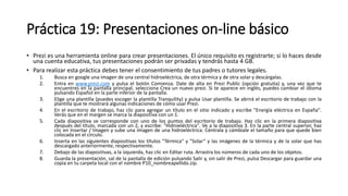 Práctica 19: Presentaciones on-line básico
• Prezi es una herramienta online para crear presentaciones. El único requisito es registrarte; si lo haces desde
una cuenta educativa, tus presentaciones podrán ser privadas y tendrás hasta 4 GB.
• Para realizar esta práctica debes tener el consentimiento de tus padres o tutores legales.
1. Busca en google una imagen de una central hidroeléctrica, de otra térmica y de otra solar y descárgalas.
2. Entra en www.prezi.com y pulsa el botón Comienza. Date de alta en Prezi Public (opción gratuita) y, una vez que te
encuentres en la pantalla principal, selecciona Crea un nuevo prezi. Si te aparece en inglés, puedes cambiar el idioma
pulsando Español en la parte inferior de la pantalla.
3. Elige una plantilla (puedes escoger la plantilla Tranquility) y pulsa Usar plantilla. Se abrirá el escritorio de trabajo con la
plantilla que te mostrará algunas indicaciones de cómo usar Prezi.
4. En el escritorio de trabajo, haz clic para agregar un título en el sitio indicado y escribe "Energía eléctrica en España".
Verás que en el margen se marca la diapositiva con un 1.
5. Cada diapositiva se corresponde con uno de los puntos del escritorio de trabajo. Haz clic en la primera diapositiva
después del título, marcada con un 2, y escribe: "Hidroeléctrica". Ve a la diapositiva 3. En la parte central superior, haz
clic en Insertar / Imagen y sube una imagen de una hidroeléctrica. Céntrala y cámbiale el tamaño para que quede bien
colocada en el círculo.
6. Inserta en las siguientes diapositivas los títulos "Térmica“ y "Solar“ y las imágenes de la térmica y de la solar que has
descargado anteriormente, respectivamente.
7. Debajo de las diapositivas, a la izquierda, haz clic en Editar ruta. Arrastra los números de cada uno de los objetos.
8. Guarda la presentación, sal de la pantalla de edición pulsando Salir y, sin salir de Prezi, pulsa Descargar para guardar una
copia en tu carpeta local con el nombre P10_nombreapellido.zip.
 
