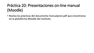 Práctica 20: Presentaciones on-line manual
(Moodle)
• Realiza las prácticas del documento manualprezi.pdf que encontraras
en la plataforma Moodle del instituto.
 